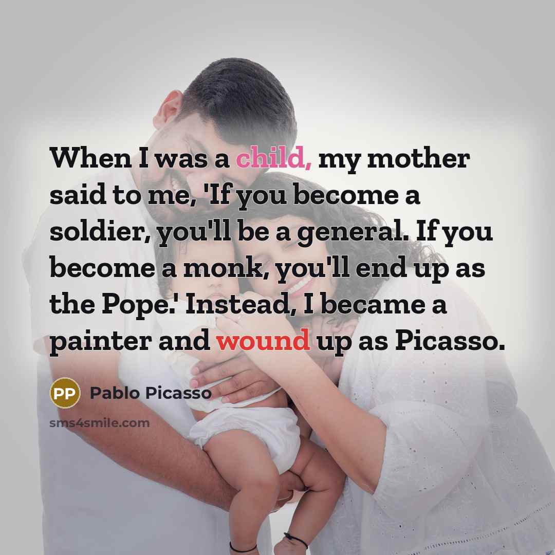 “When I was a child, my mother said to me, 'If you become a soldier, you'll be a general. If you become a monk, you'll end up as the Pope.' Instead, I became a painter and wound up as Picasso.” quote by Pablo Picasso