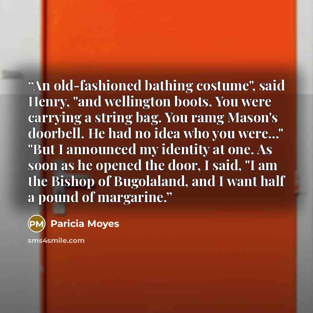 “An old-fashioned bathing costume", said Henry, "and wellington boots. You were carrying a string bag. You ramg Mason's doorbell. He had no idea who you were..." "But I announced my identity at one. As soon as he opened the door, I said, "I am the Bishop of Bugolaland, and I want half a pound of…” quote by Paricia Moyes