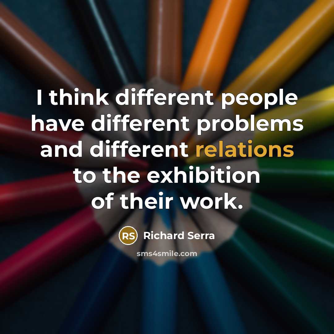 “I think different people have different problems and different relations to the exhibition of their work.” quote by Richard Serra