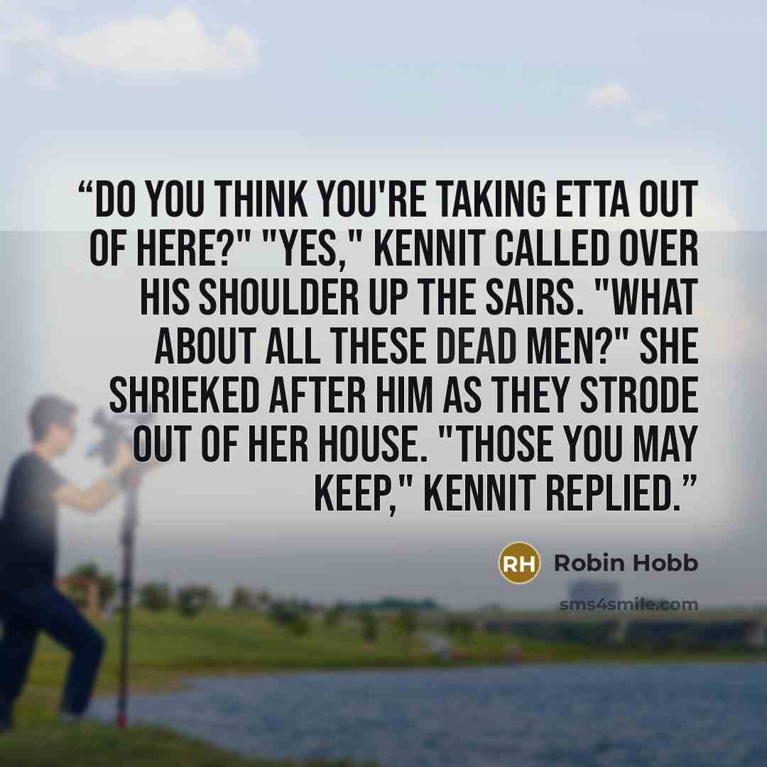 “Do you think you're taking Etta out of here?" "Yes," Kennit called over his shoulder up the sairs. "What about all these dead men?" she shrieked after him as they strode out of her house. "Those you may keep," Kennit replied.” quote by Robin Hobb