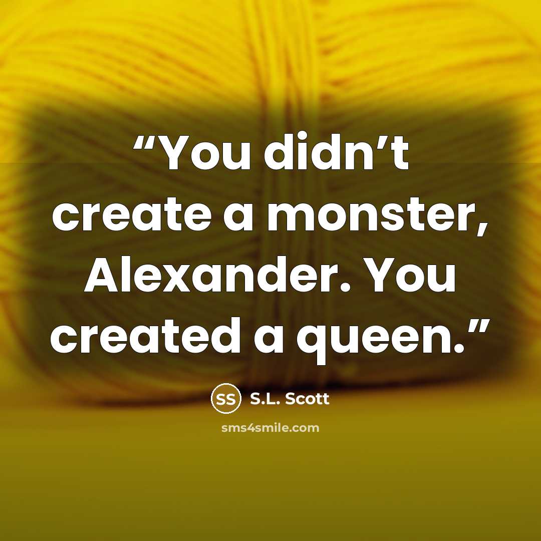 “You didn’t create a monster, Alexander. You created a queen.” quote by S.L. Scott