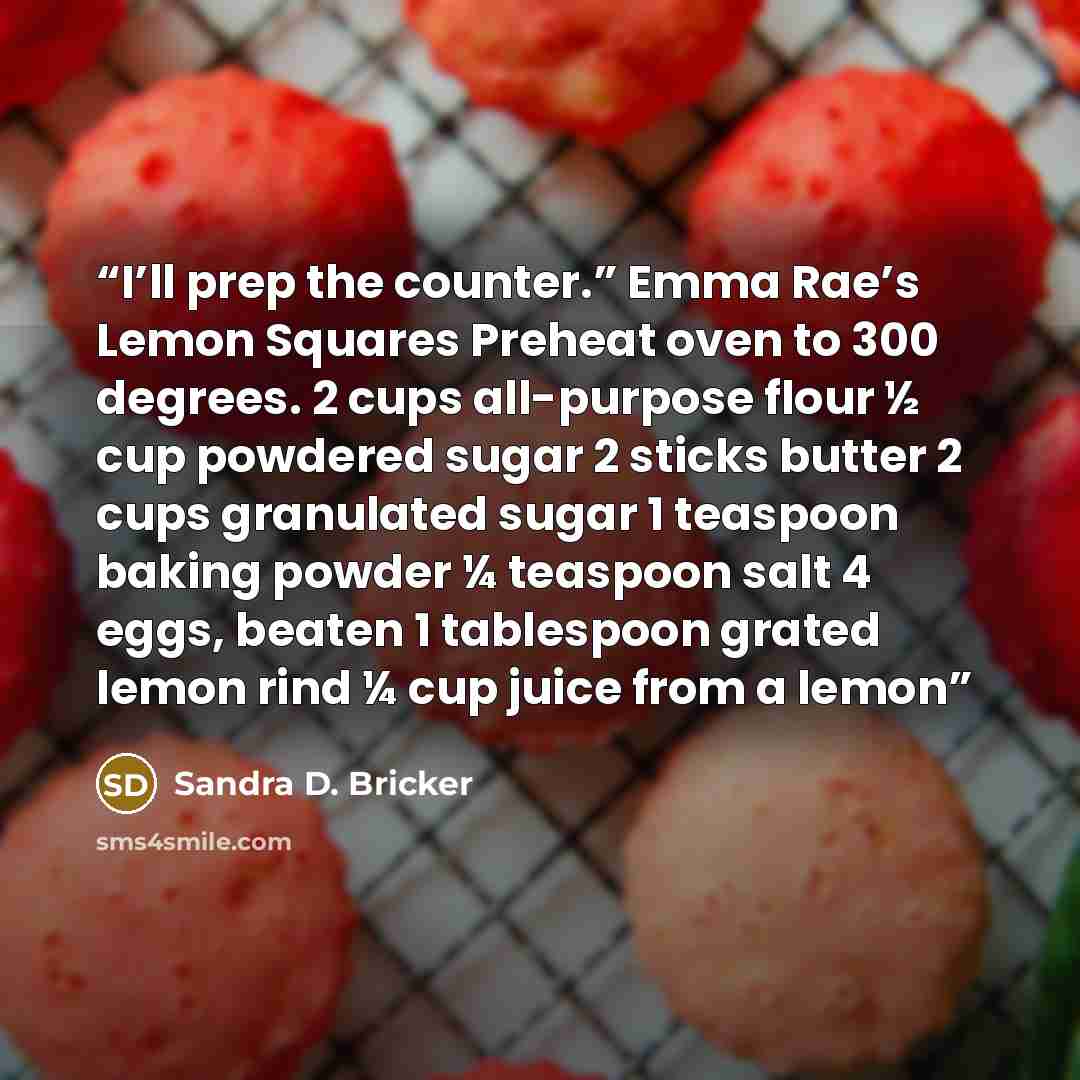 “I’ll prep the counter.” Emma Rae’s Lemon Squares Preheat oven to 300 degrees. 2 cups all-purpose flour ½ cup powdered sugar 2 sticks butter 2 cups granulated sugar 1 teaspoon baking powder ¼ teaspoon salt 4 eggs, beaten 1 tablespoon grated lemon rind ¼ cup juice from a lemon” quote by Sandra D. Bricker