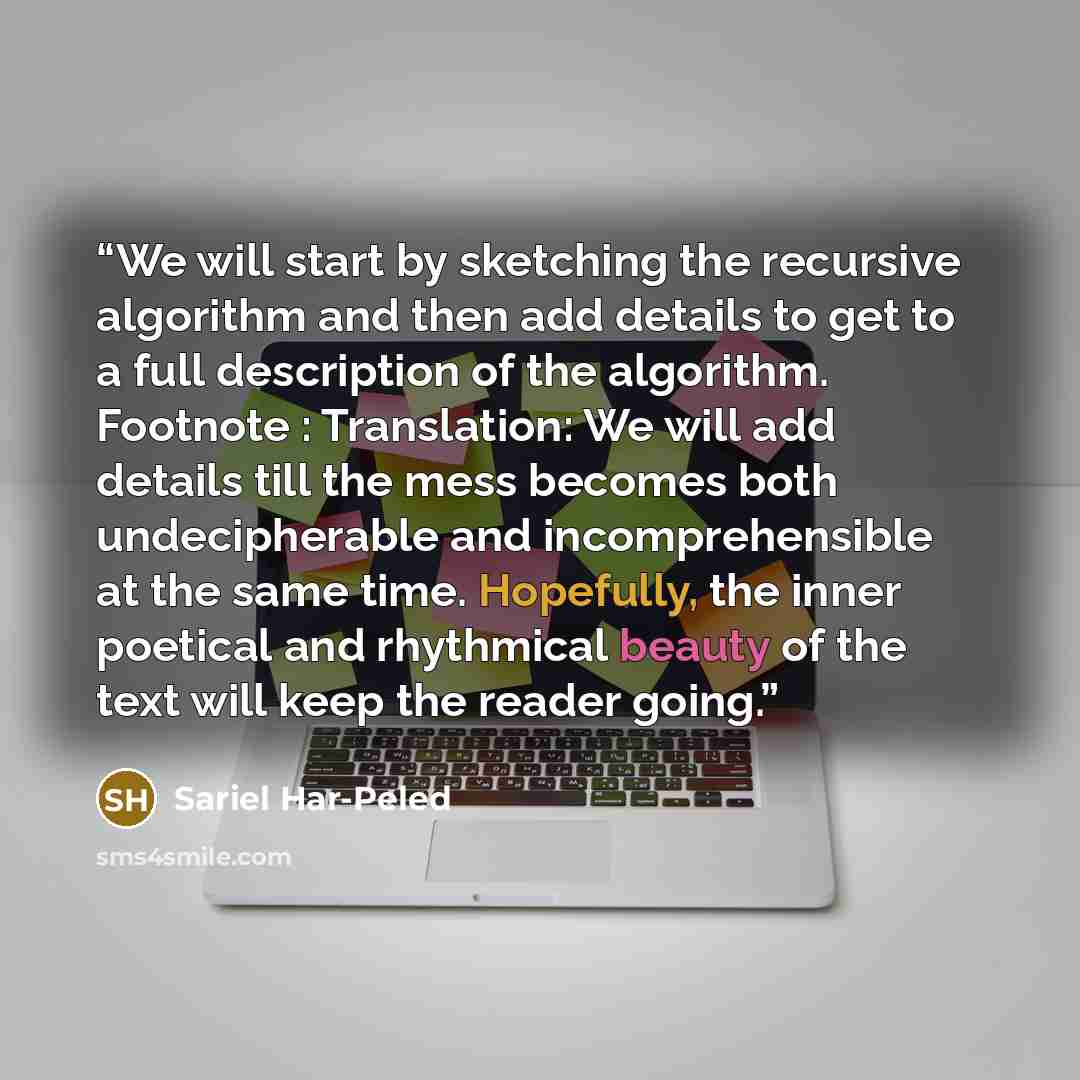 “We will start by sketching the recursive algorithm and then add details to get to a full description of the algorithm. Footnote : Translation: We will add details till the mess becomes both undecipherable and incomprehensible at the same time. Hopefully, the inner poetical and rhythmical beauty of…” quote by Sariel Har-Peled