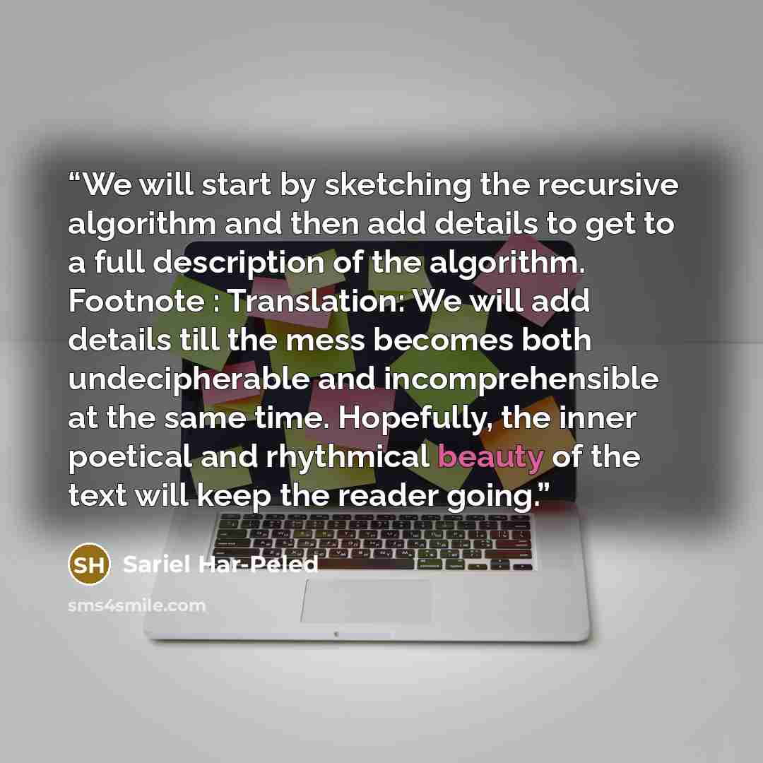 “We will start by sketching the recursive algorithm and then add details to get to a full description of the algorithm. Footnote : Translation: We will add details till the mess becomes both undecipherable and incomprehensible at the same time. Hopefully, the inner poetical and rhythmical beauty of…” quote by Sariel Har-Peled