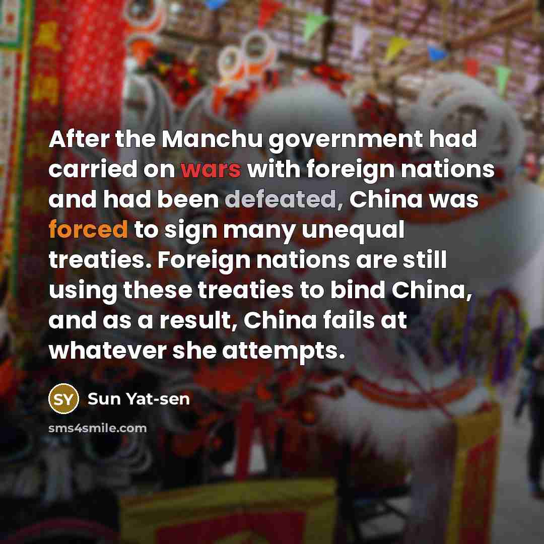 “After the Manchu government had carried on wars with foreign nations and had been defeated, China was forced to sign many unequal treaties. Foreign nations are still using these treaties to bind China, and as a result, China fails at whatever she attempts.” quote by Sun Yat-sen