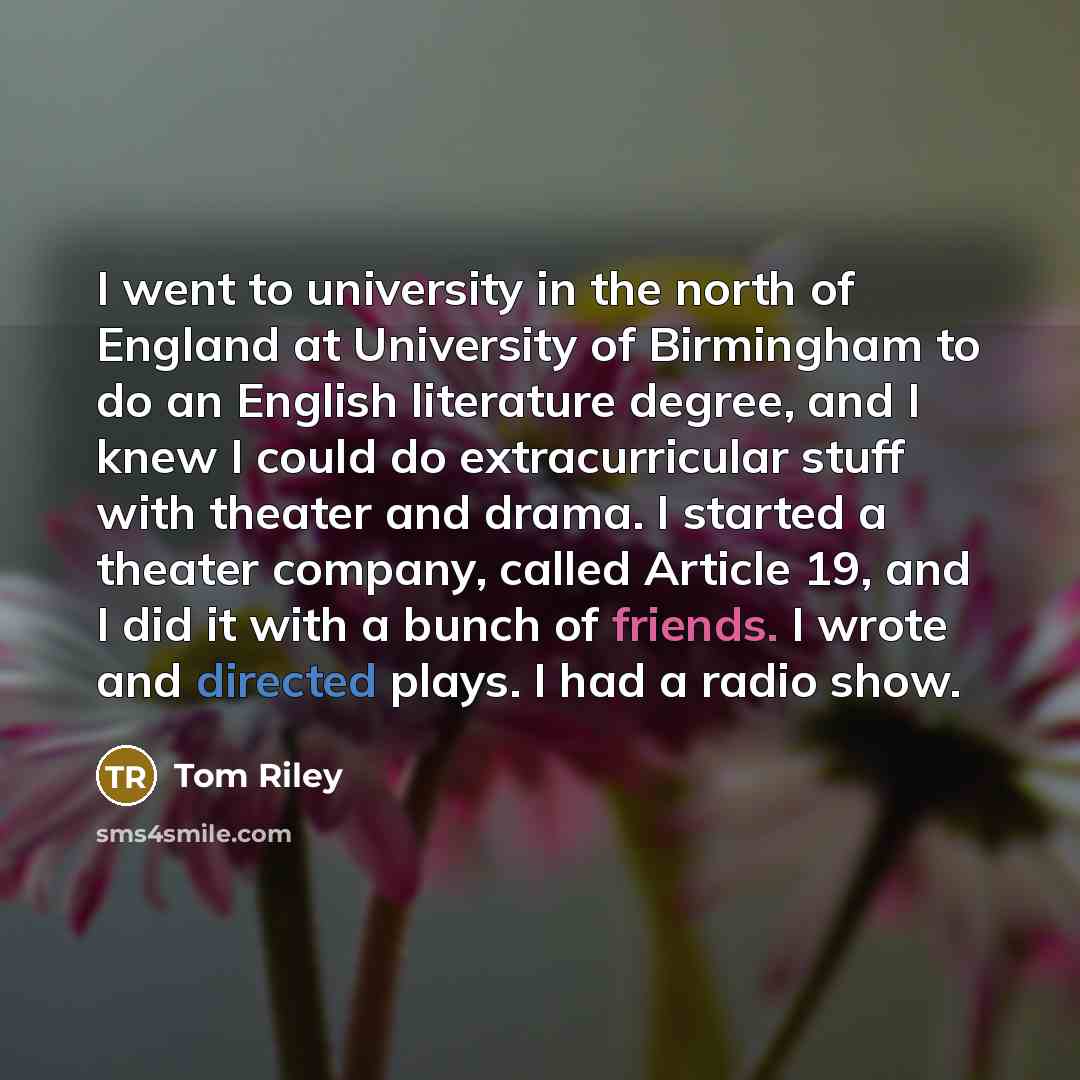“I went to university in the north of England at University of Birmingham to do an English literature degree, and I knew I could do extracurricular stuff with theater and drama. I started a theater company, called Article 19, and I did it with a bunch of friends. I wrote and directed plays. I had a…” quote by Tom Riley