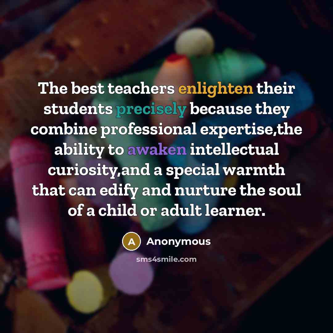 “The best teachers enlighten their students precisely because they combine professional expertise,the ability to awaken intellectual curiosity,and a special warmth that can edify and nurture the soul of a child or adult learner.” quote by Anonymous