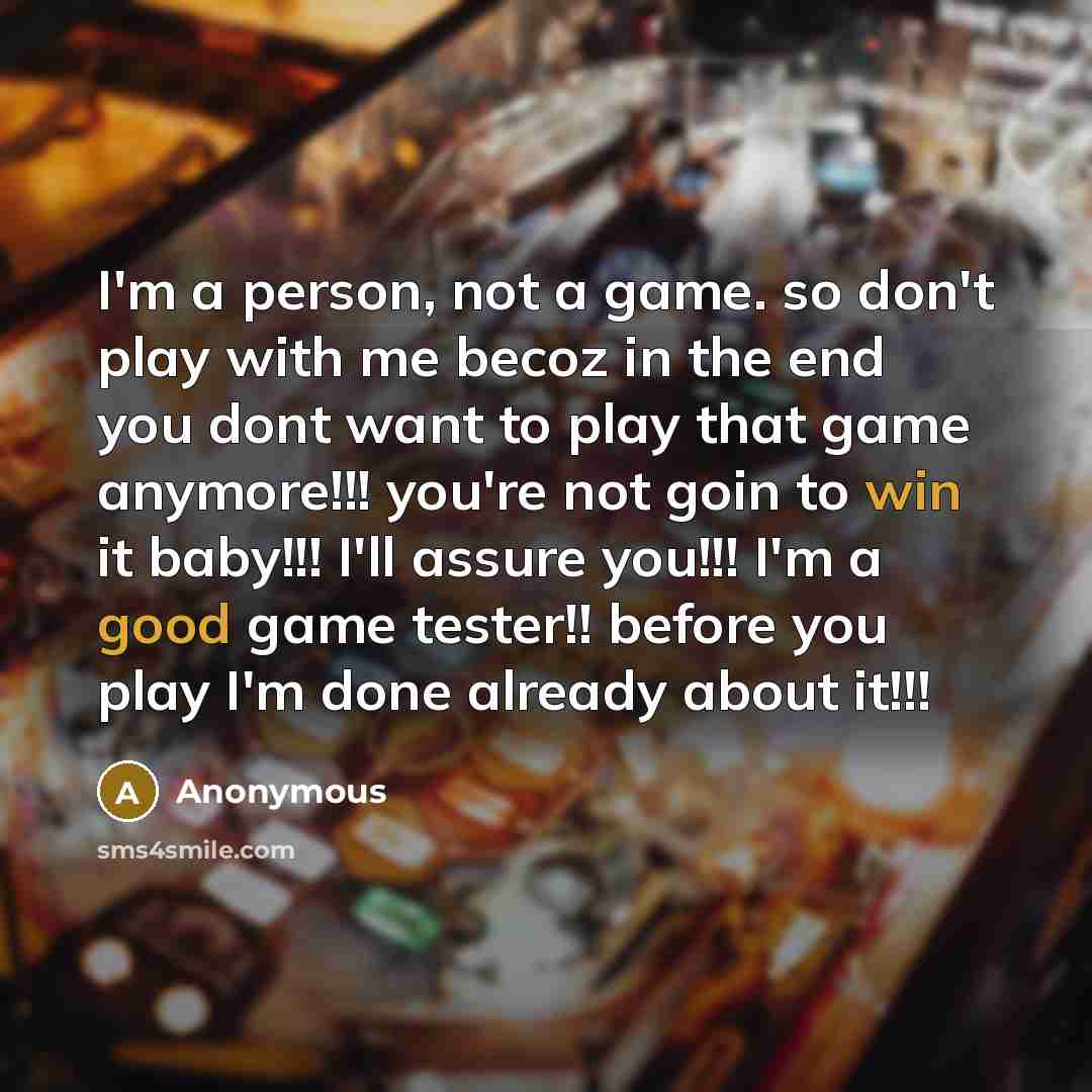“I'm a person, not a game. so don't play with me becoz in the end you dont want to play that game anymore!!! you're not goin to win it baby!!! I'll assure you!!! I'm a good game tester!! before you play I'm done already about it!!!” quote by Anonymous