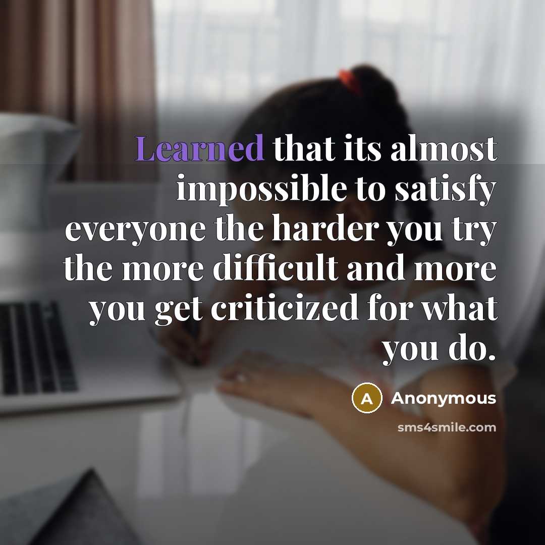 “Learned that its almost impossible to satisfy everyone the harder you try the more difficult and more you get criticized for what you do.” quote by Anonymous
