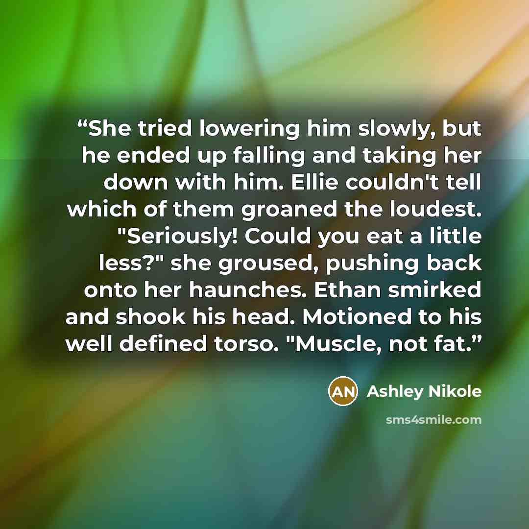 “She tried lowering him slowly, but he ended up falling and taking her down with him. Ellie couldn't tell which of them groaned the loudest. "Seriously! Could you eat a little less?" she groused, pushing back onto her haunches. Ethan smirked and shook his head. Motioned to his well defined torso…” quote by Ashley Nikole