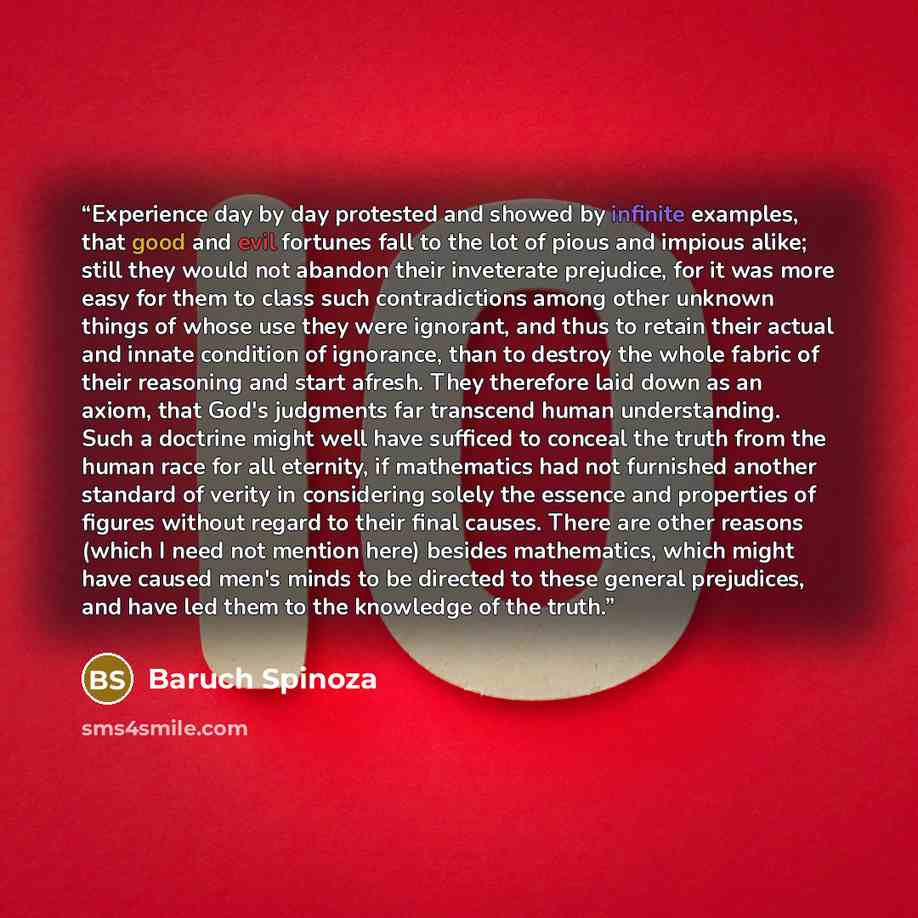 “Experience day by day protested and showed by infinite examples, that good and evil fortunes fall to the lot of pious and impious alike; still they would not abandon their inveterate prejudice, for it was more easy for them to class such contradictions among other unknown things of whose use they…” quote by Baruch Spinoza