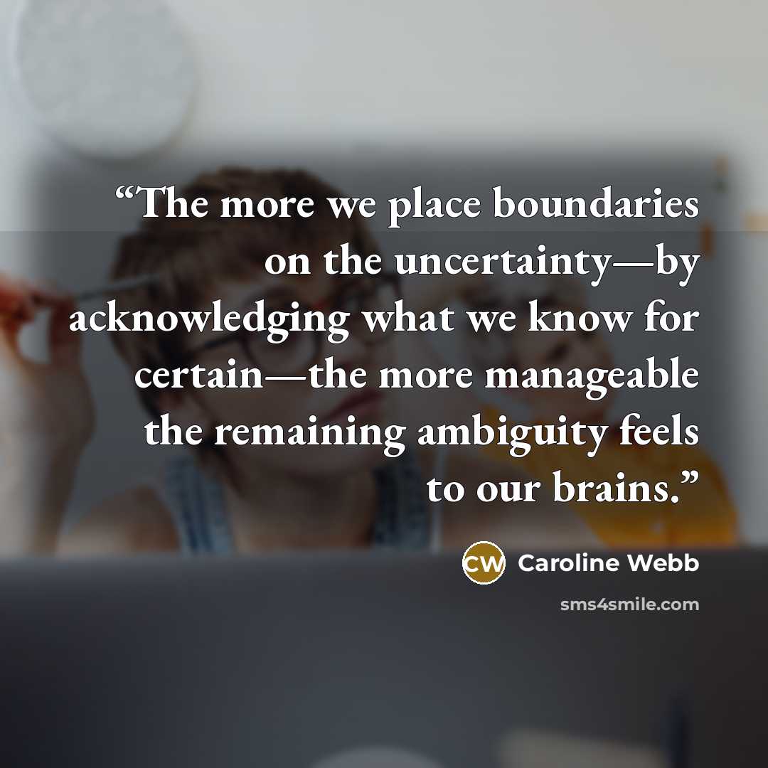 “The more we place boundaries on the uncertainty—by acknowledging what we know for certain—the more manageable the remaining ambiguity feels to our brains.” quote by Caroline Webb