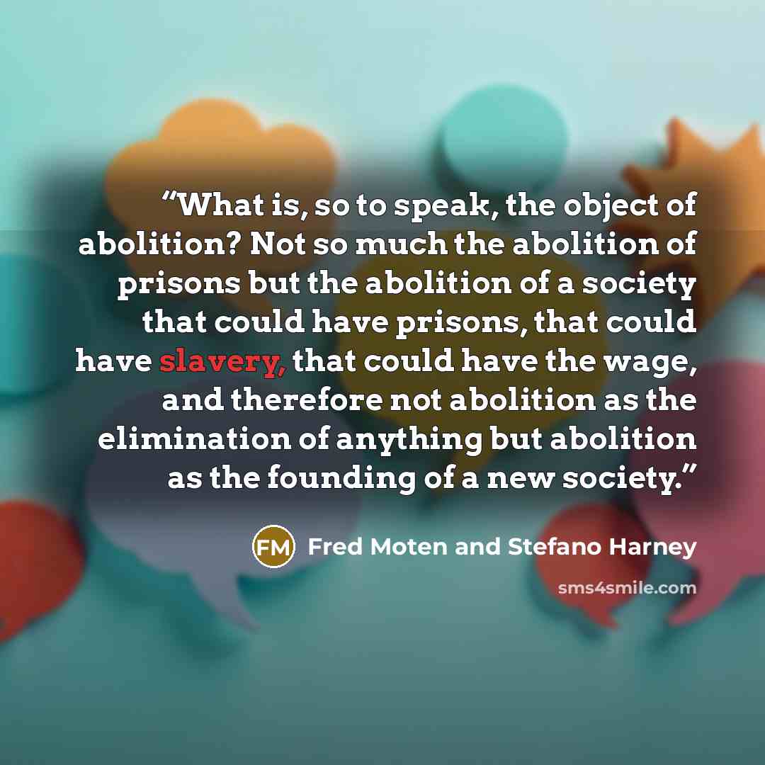 “What is, so to speak, the object of abolition? Not so much the abolition of prisons but the abolition of a society that could have prisons, that could have slavery, that could have the wage, and therefore not abolition as the elimination of anything but abolition as the founding of a new society.” quote by Fred Moten and Stefano Harney