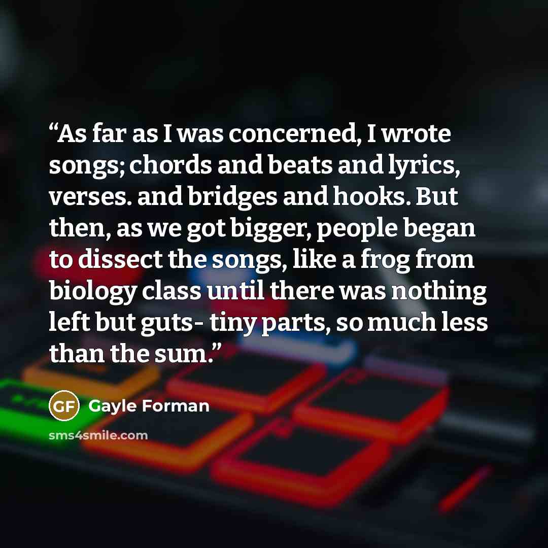 “As far as I was concerned, I wrote songs; chords and beats and lyrics, verses. and bridges and hooks. But then, as we got bigger, people began to dissect the songs, like a frog from biology class until there was nothing left but guts- tiny parts, so much less than the sum.” quote by Gayle Forman