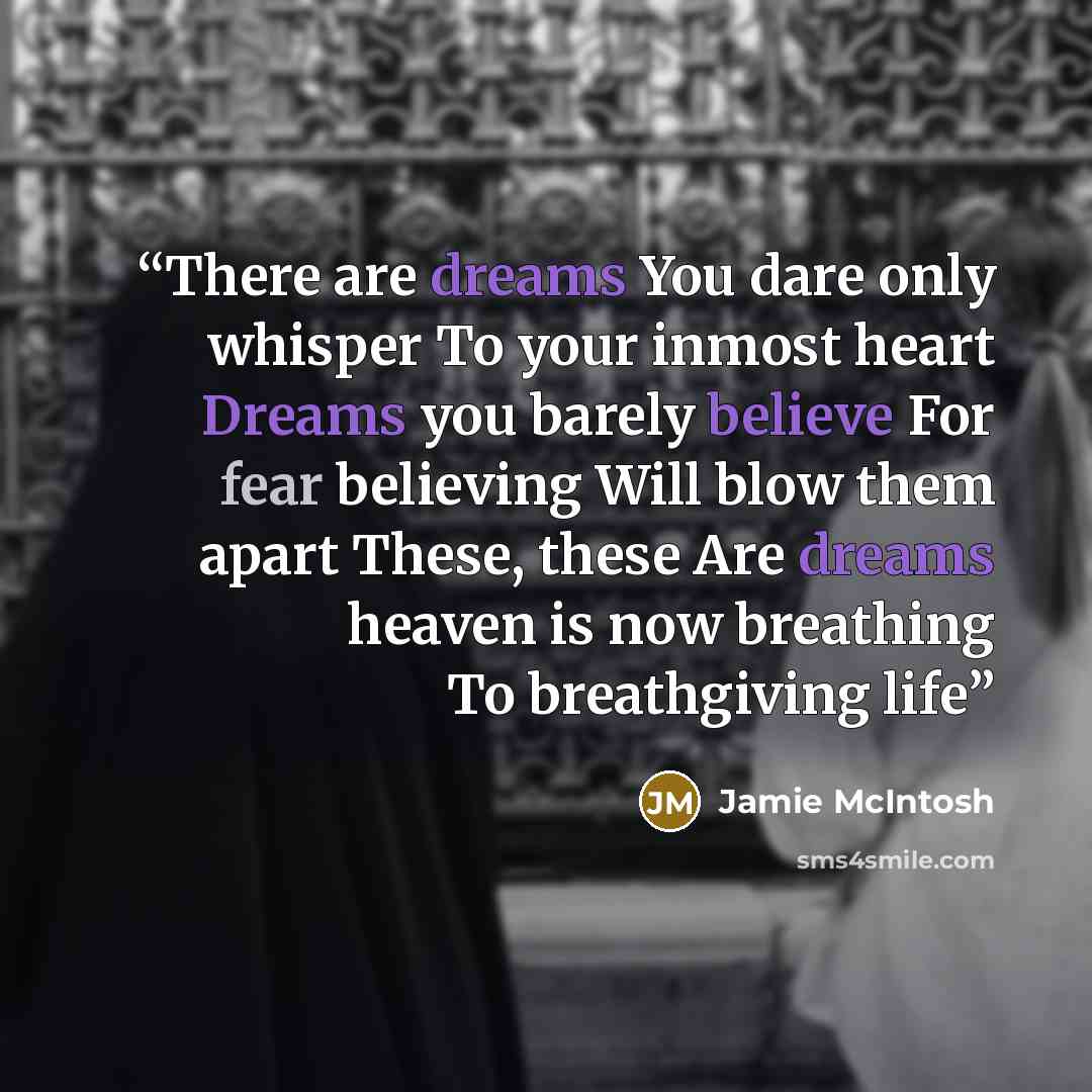 “There are dreams You dare only whisper To your inmost heart Dreams you barely believe For fear believing Will blow them apart These, these Are dreams heaven is now breathing To breathgiving life” quote by Jamie McIntosh