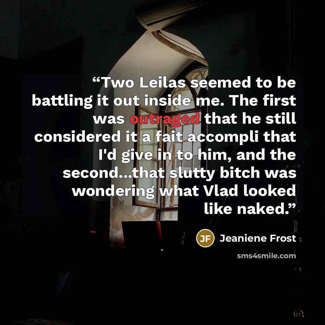 “Two Leilas seemed to be battling it out inside me. The first was outraged that he still considered it a fait accompli that I'd give in to him, and the second...that slutty bitch was wondering what Vlad looked like naked.” quote by Jeaniene Frost