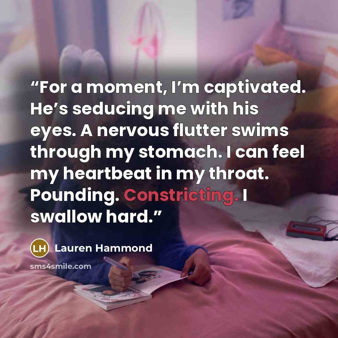 “For a moment, I’m captivated. He’s seducing me with his eyes. A nervous flutter swims through my stomach. I can feel my heartbeat in my throat. Pounding. Constricting. I swallow hard.” quote by Lauren Hammond