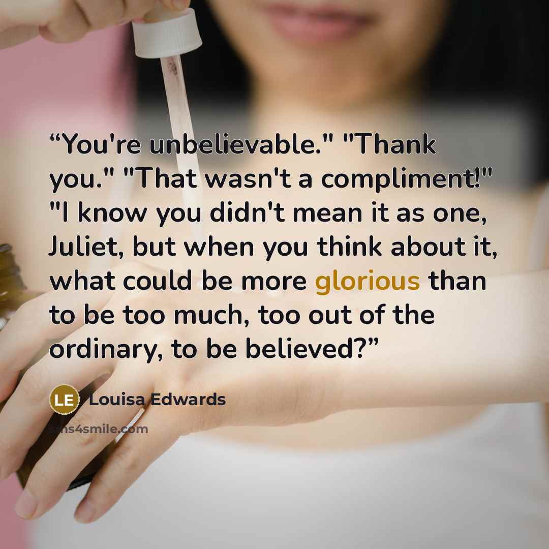 “You're unbelievable." "Thank you." "That wasn't a compliment!" "I know you didn't mean it as one, Juliet, but when you think about it, what could be more glorious than to be too much, too out of the ordinary, to be believed?” quote by Louisa Edwards
