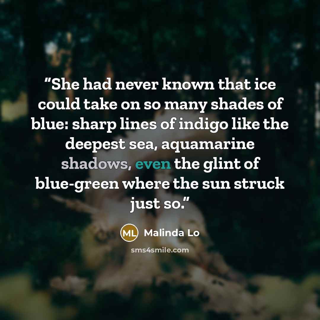 “She had never known that ice could take on so many shades of blue: sharp lines of indigo like the deepest sea, aquamarine shadows, even the glint of blue-green where the sun struck just so.” quote by Malinda Lo
