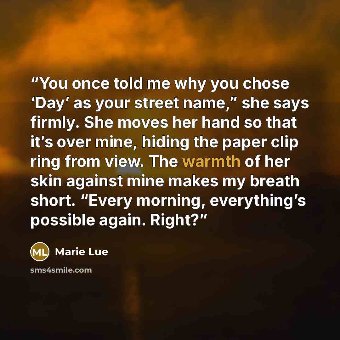 “You once told me why you chose ‘Day’ as your street name,” she says firmly. She moves her hand so that it’s over mine, hiding the paper clip ring from view. The warmth of her skin against mine makes my breath short. “Every morning, everything’s possible again. Right?” quote by Marie Lue