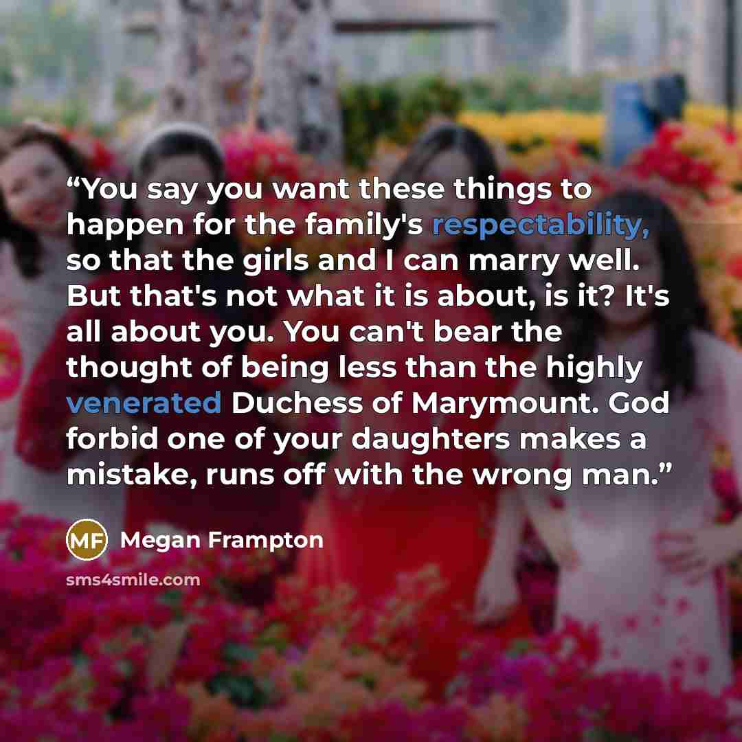 “You say you want these things to happen for the family's respectability, so that the girls and I can marry well. But that's not what it is about, is it? It's all about you. You can't bear the thought of being less than the highly venerated Duchess of Marymount. God forbid one of your daughters…” quote by Megan Frampton