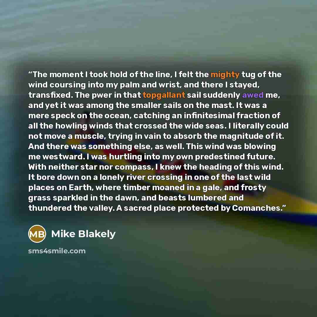 “The moment I took hold of the line, I felt the mighty tug of the wind coursing into my palm and wrist, and there I stayed, transfixed. The pwer in that topgallant sail suddenly awed me, and yet it was among the smaller sails on the mast. It was a mere speck on the ocean, catching an infinitesimal…” quote by Mike Blakely