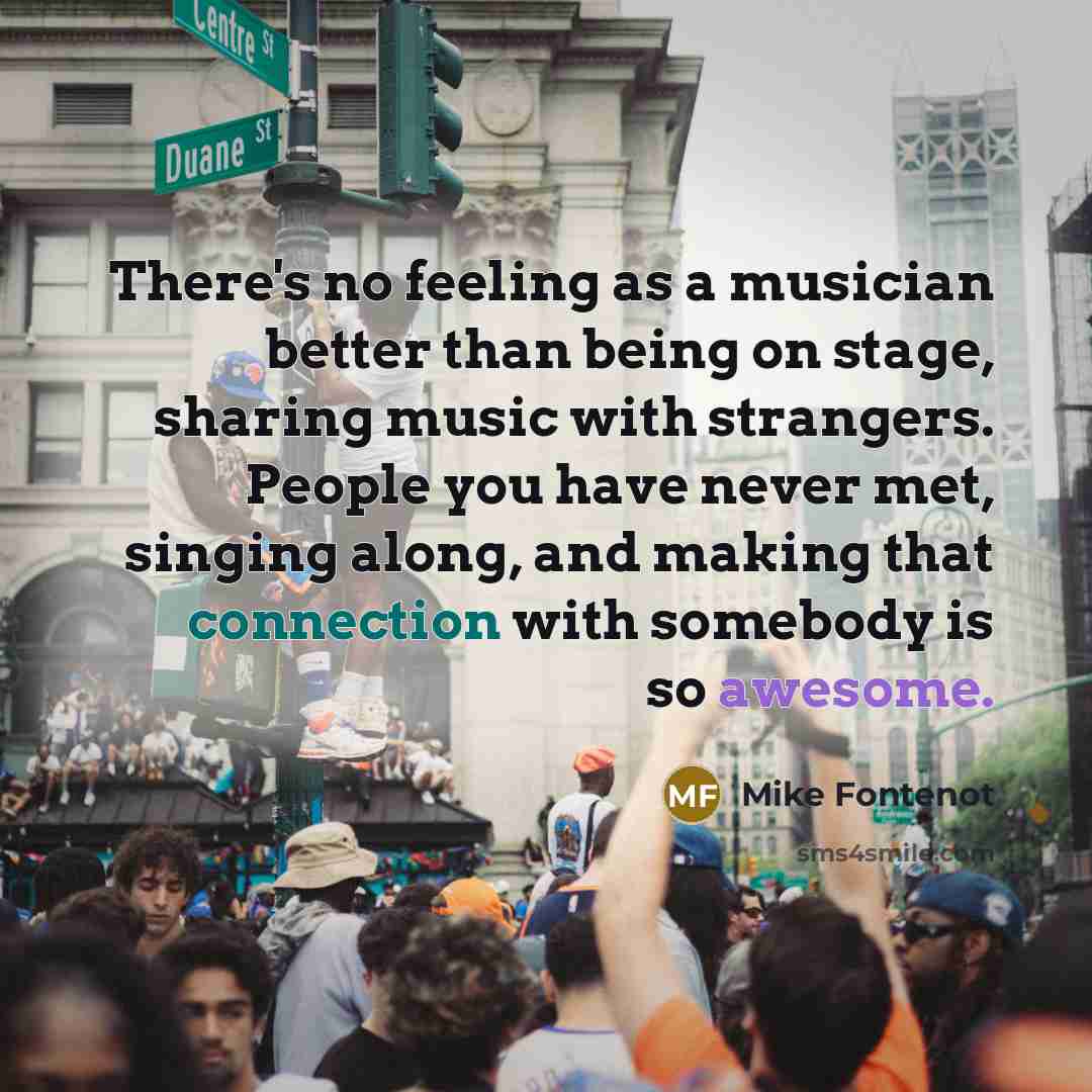 “There's no feeling as a musician better than being on stage, sharing music with strangers. People you have never met, singing along, and making that connection with somebody is so awesome.” quote by Mike Fontenot