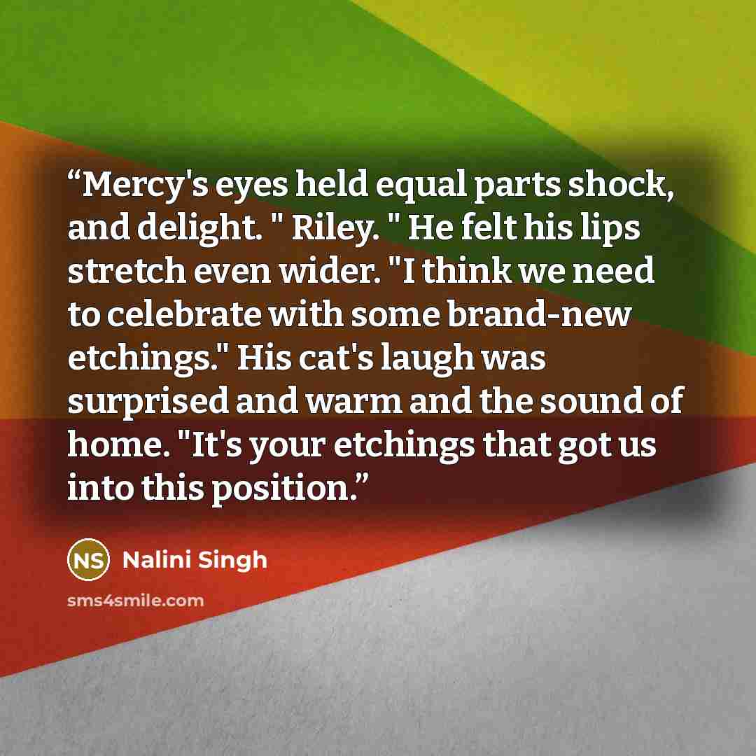 “Mercy's eyes held equal parts shock, and delight. " Riley. " He felt his lips stretch even wider. "I think we need to celebrate with some brand-new etchings." His cat's laugh was surprised and warm and the sound of home. "It's your etchings that got us into this position.” quote by Nalini Singh