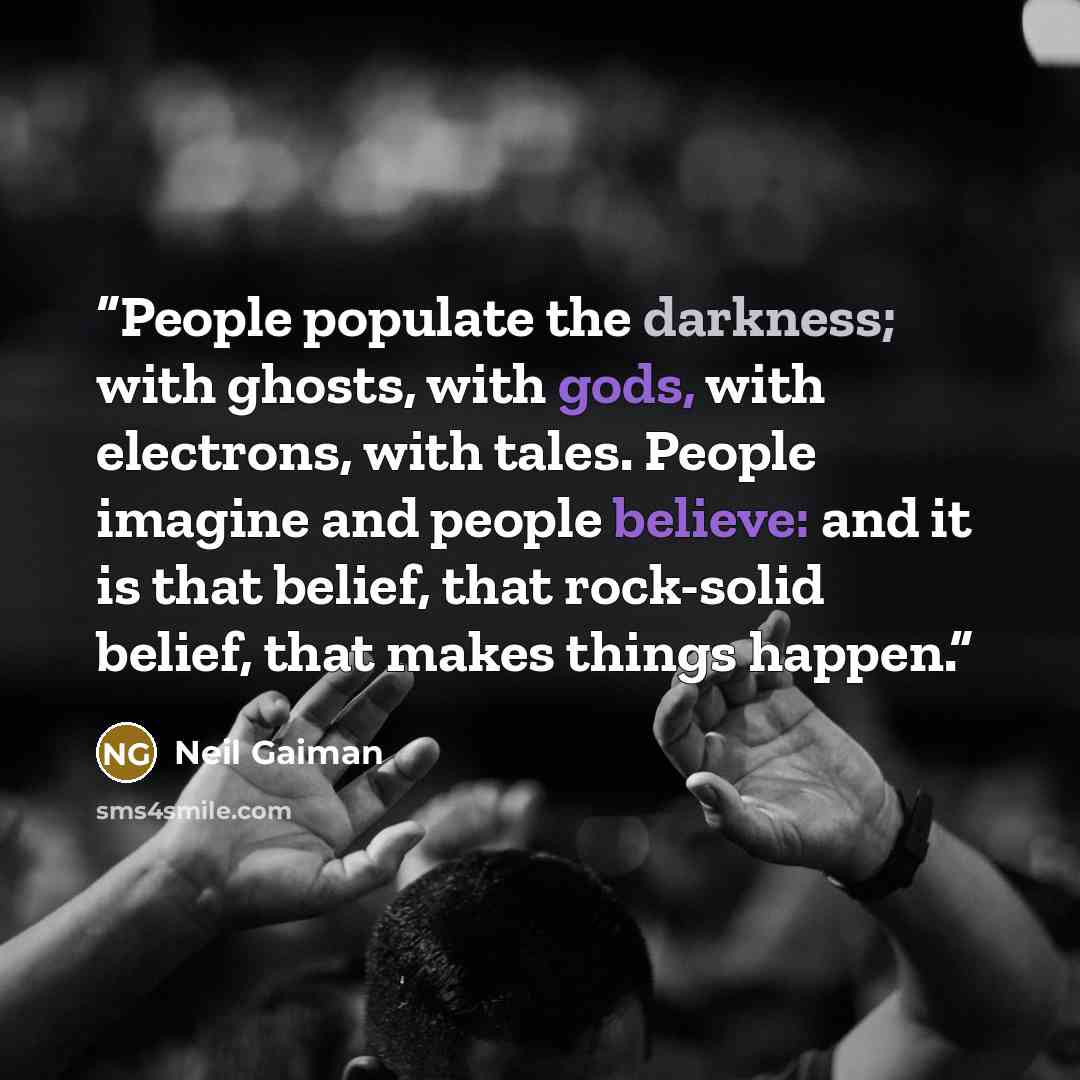 “People populate the darkness; with ghosts, with gods, with electrons, with tales. People imagine and people believe: and it is that belief, that rock-solid belief, that makes things happen.” quote by Neil Gaiman