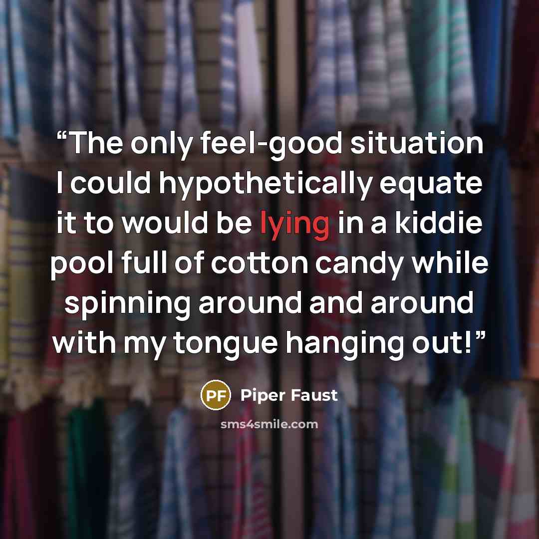“The only feel-good situation I could hypothetically equate it to would be lying in a kiddie pool full of cotton candy while spinning around and around with my tongue hanging out!” quote by Piper Faust