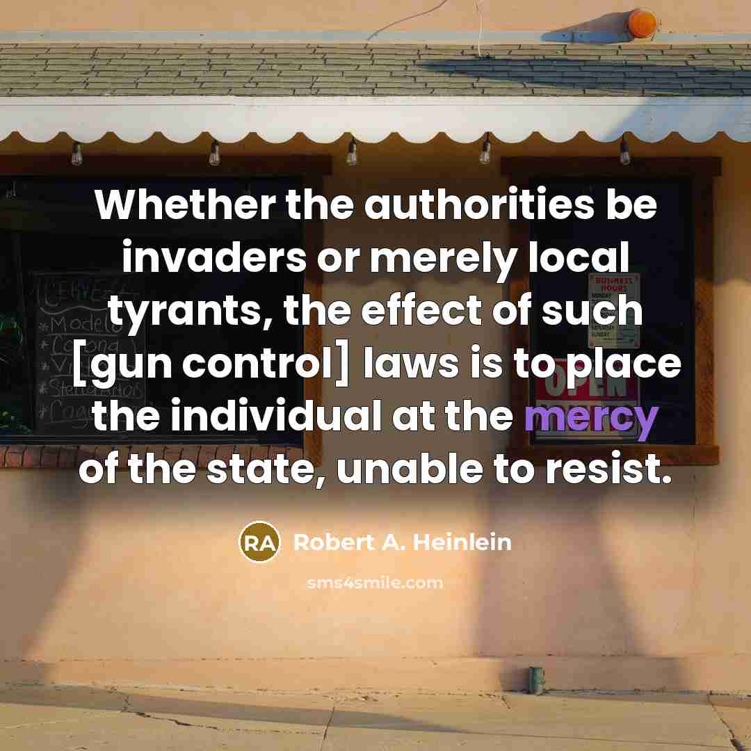 “Whether the authorities be invaders or merely local tyrants, the effect of such [gun control] laws is to place the individual at the mercy of the state, unable to resist.” quote by Robert A. Heinlein