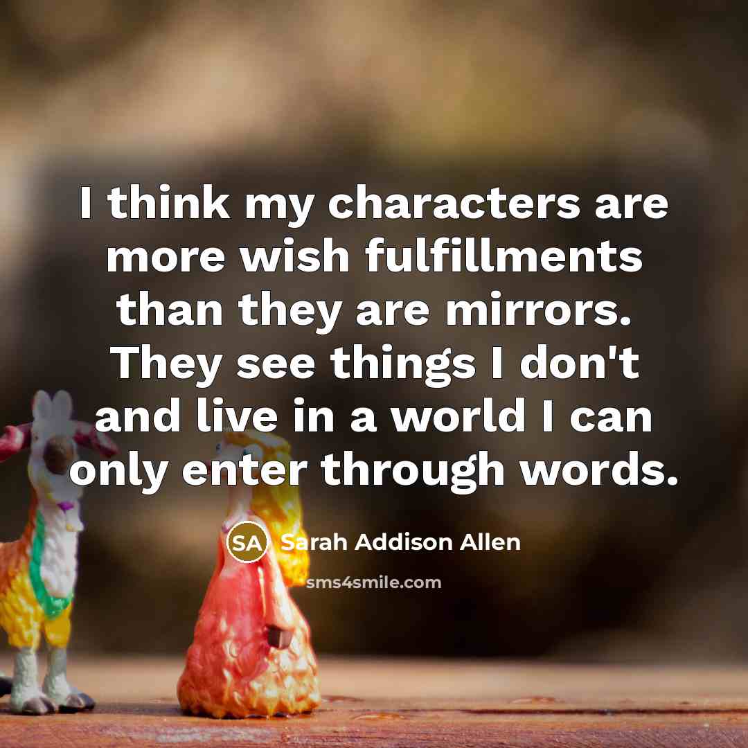 “I think my characters are more wish fulfillments than they are mirrors. They see things I don't and live in a world I can only enter through words.” quote by Sarah Addison Allen