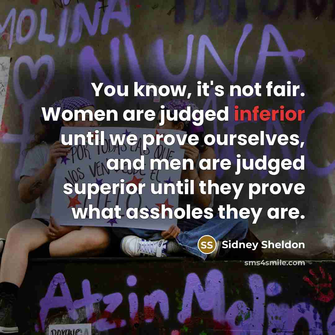 “You know, it's not fair. Women are judged inferior until we prove ourselves, and men are judged superior until they prove what assholes they are.” quote by Sidney Sheldon