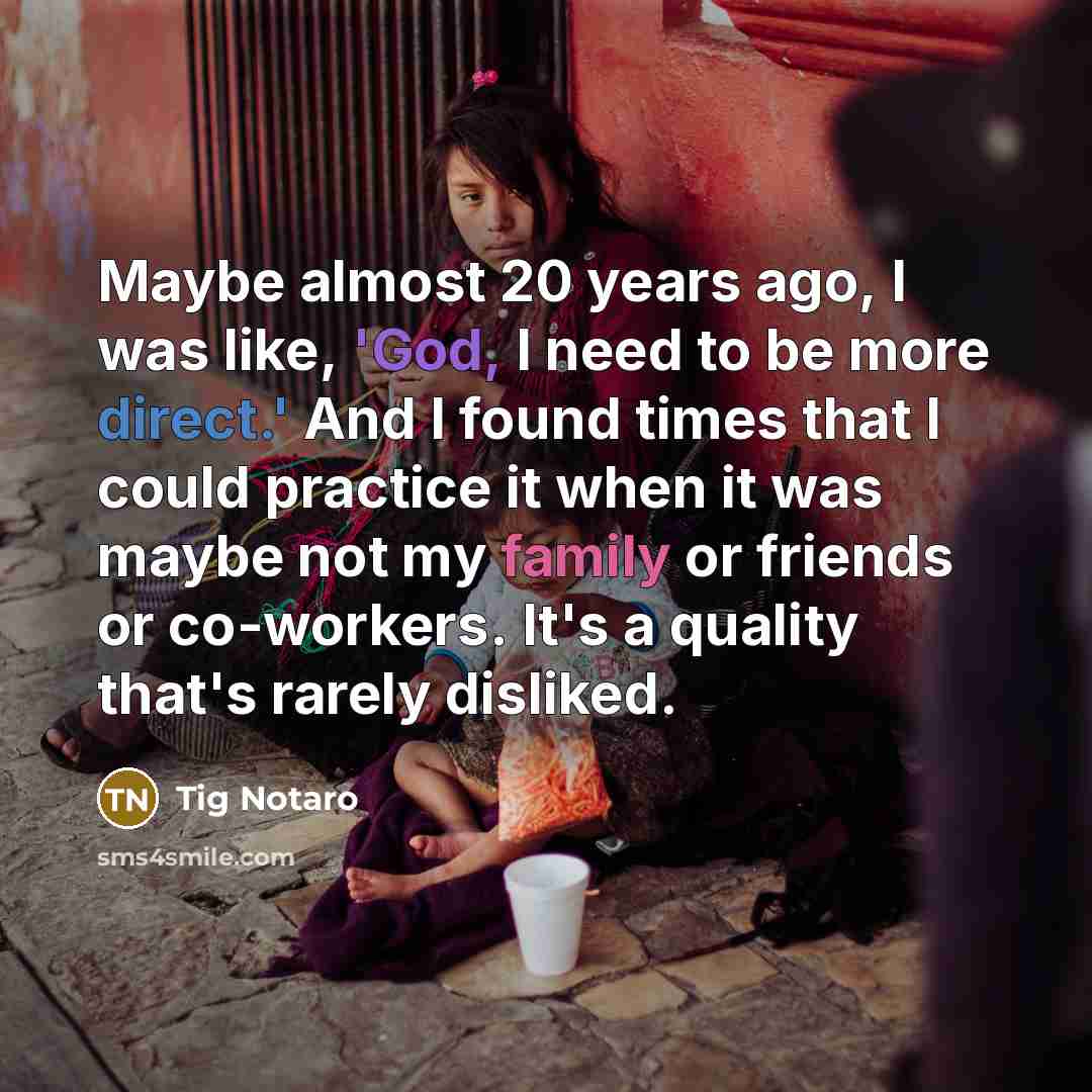 “Maybe almost 20 years ago, I was like, 'God, I need to be more direct.' And I found times that I could practice it when it was maybe not my family or friends or co-workers. It's a quality that's rarely disliked.” quote by Tig Notaro