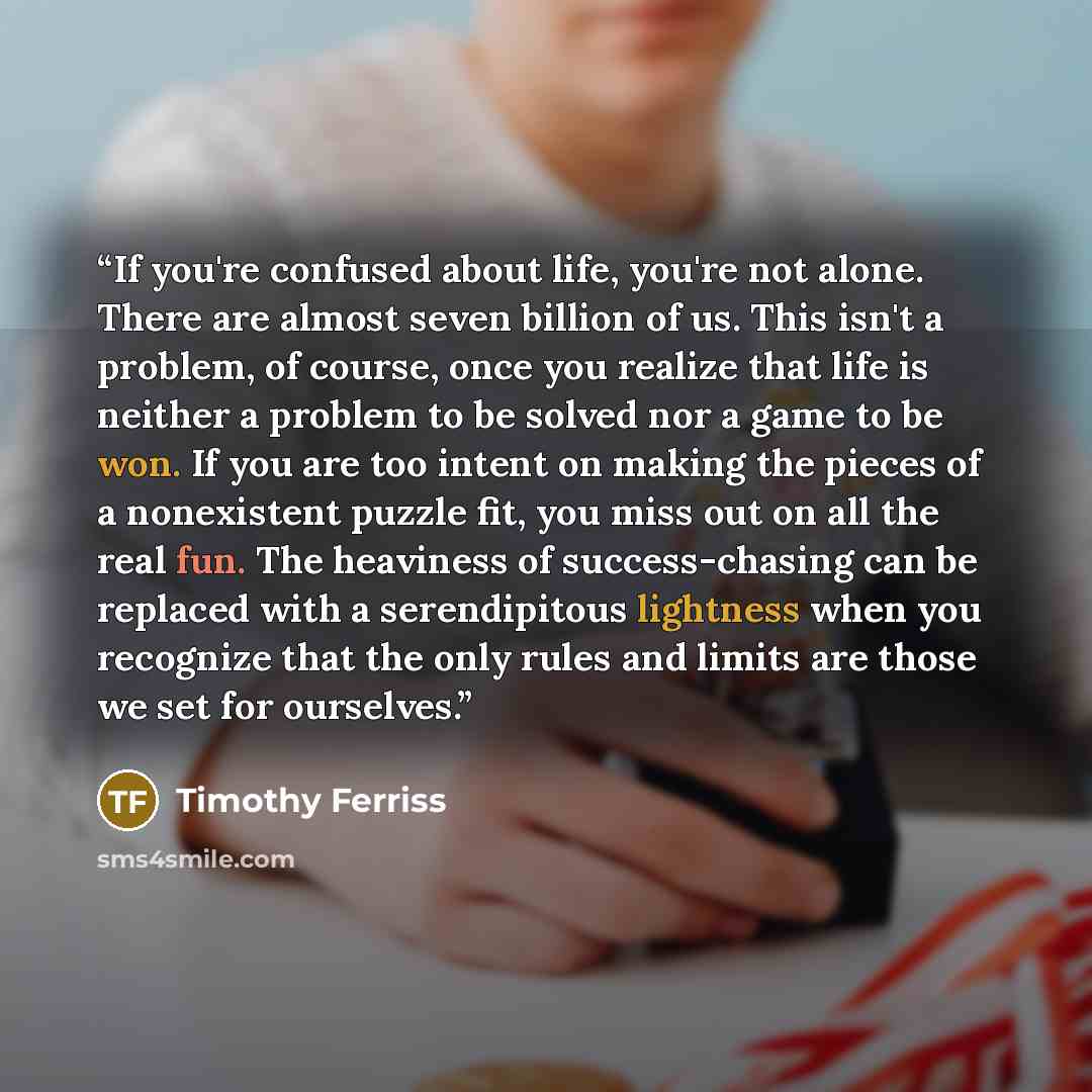“If you're confused about life, you're not alone. There are almost seven billion of us. This isn't a problem, of course, once you realize that life is neither a problem to be solved nor a game to be won. If you are too intent on making the pieces of a nonexistent puzzle fit, you miss out on all the…” quote by Timothy Ferriss