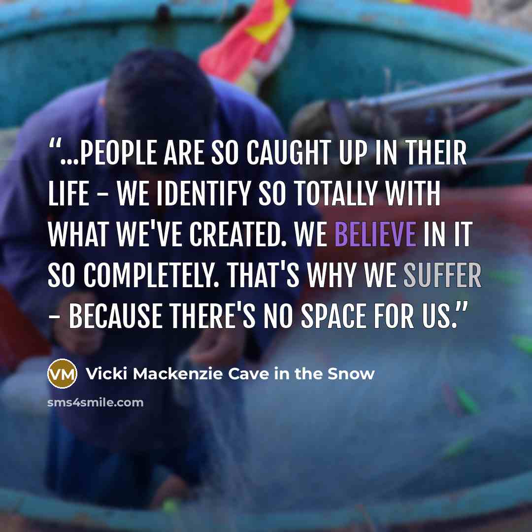 “...people are so caught up in their life - we identify so totally with what we've created. We believe in it so completely. That's why we suffer - because there's no space for us.” quote by Vicki Mackenzie Cave in the Snow