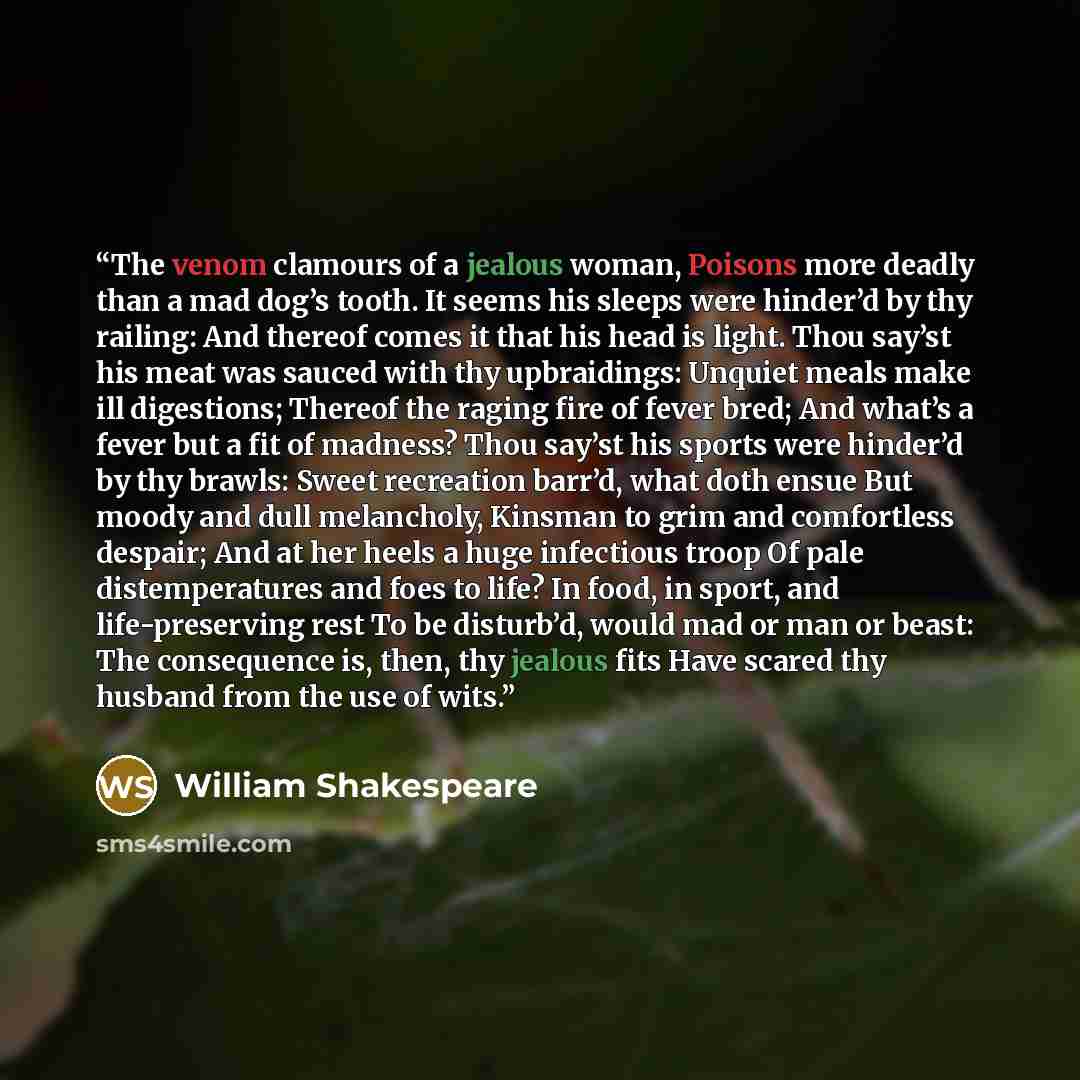 “The venom clamours of a jealous woman, Poisons more deadly than a mad dog’s tooth. It seems his sleeps were hinder’d by thy railing: And thereof comes it that his head is light. Thou say’st his meat was sauced with thy upbraidings: Unquiet meals make ill digestions; Thereof the raging fire of…” quote by William Shakespeare