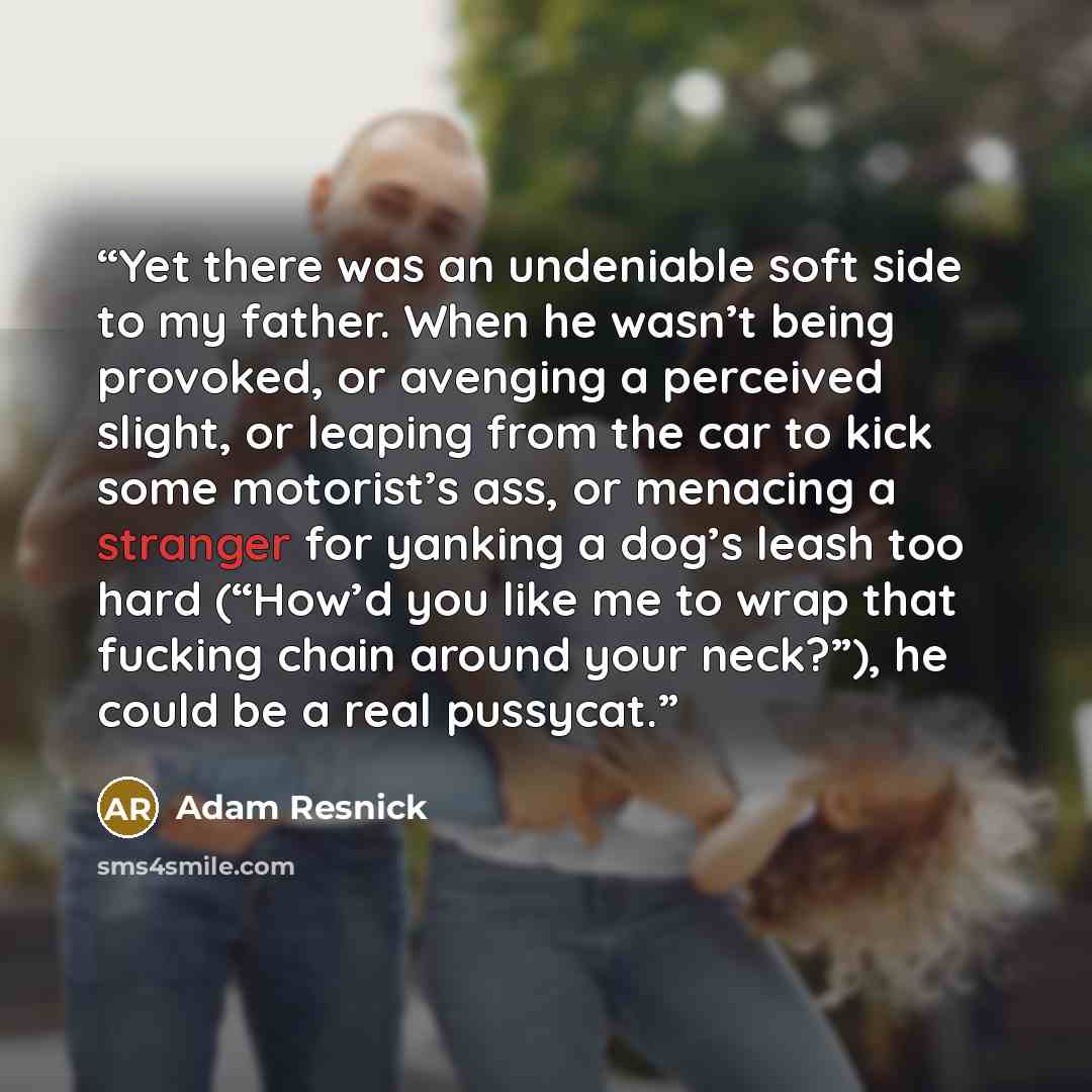 “Yet there was an undeniable soft side to my father. When he wasn’t being provoked, or avenging a perceived slight, or leaping from the car to kick some motorist’s ass, or menacing a stranger for yanking a dog’s leash too hard (“How’d you like me to wrap that fucking chain around your neck?”), he…” quote by Adam Resnick
