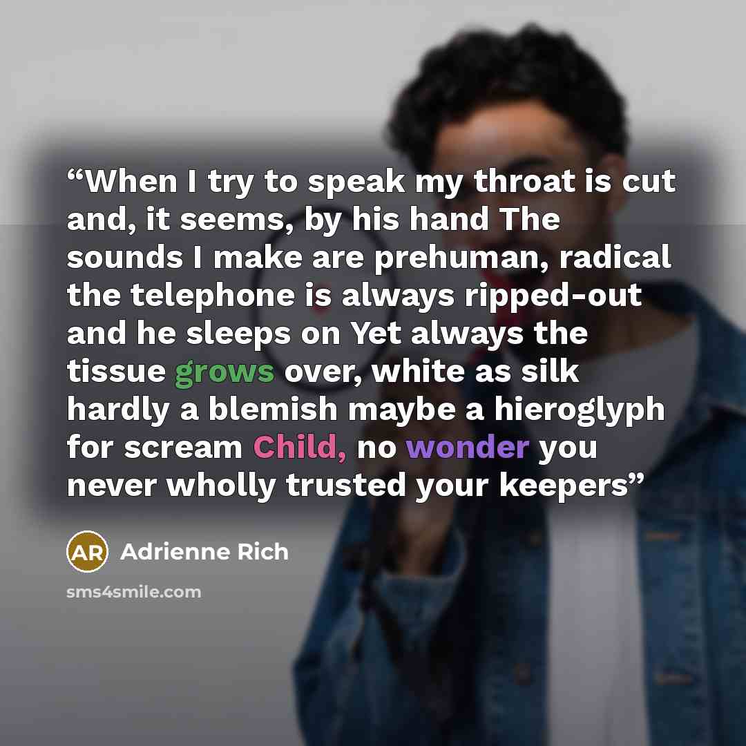 “When I try to speak my throat is cut and, it seems, by his hand The sounds I make are prehuman, radical the telephone is always ripped-out and he sleeps on Yet always the tissue grows over, white as silk hardly a blemish maybe a hieroglyph for scream Child, no wonder you never wholly trusted your…” quote by Adrienne Rich