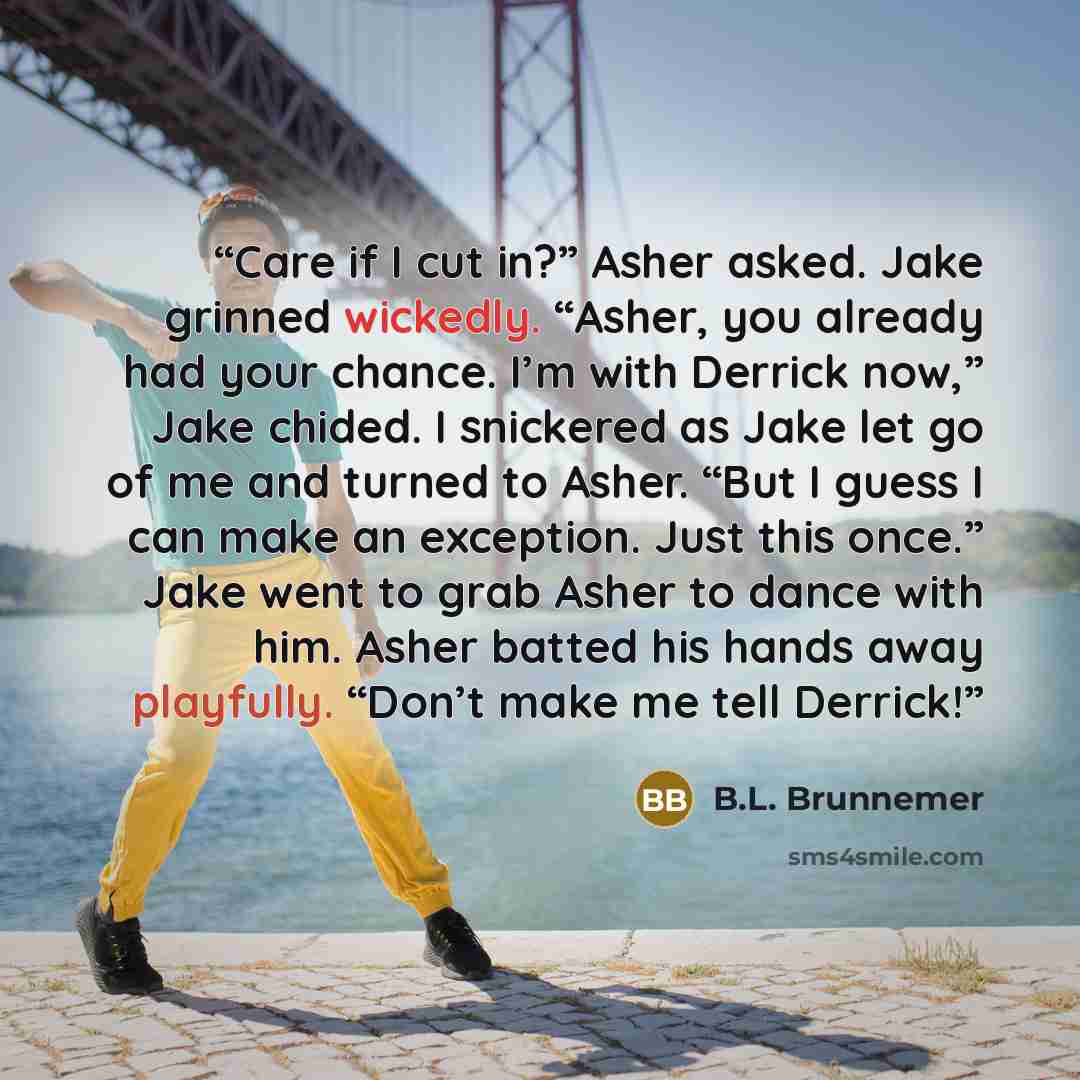 “Care if I cut in?” Asher asked. Jake grinned wickedly. “Asher, you already had your chance. I’m with Derrick now,” Jake chided. I snickered as Jake let go of me and turned to Asher. “But I guess I can make an exception. Just this once.” Jake went to grab Asher to dance with him. Asher batted his…” quote by B.L. Brunnemer