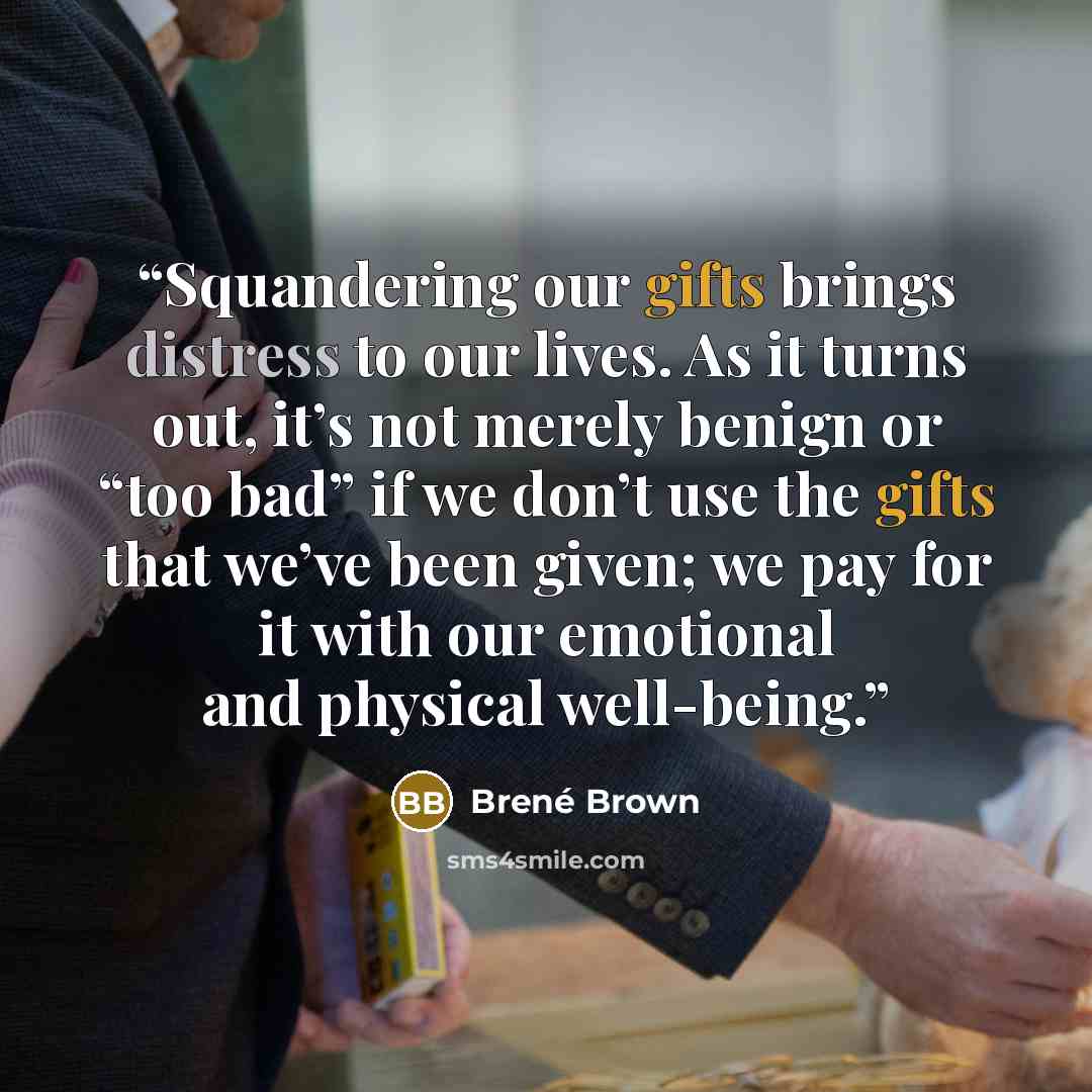 “Squandering our gifts brings distress to our lives. As it turns out, it’s not merely benign or “too bad” if we don’t use the gifts that we’ve been given; we pay for it with our emotional and physical well-being.” quote by Brené Brown