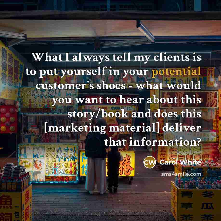 “What I always tell my clients is to put yourself in your potential customer's shoes - what would you want to hear about this story/book and does this [marketing material] deliver that information?” quote by Carol White