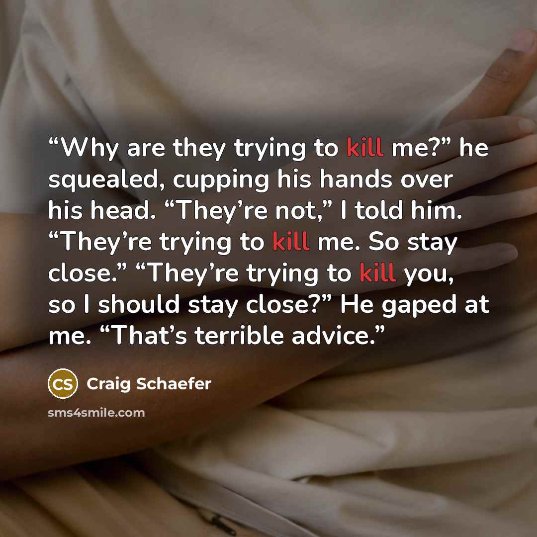“Why are they trying to kill me?” he squealed, cupping his hands over his head. “They’re not,” I told him. “They’re trying to kill me. So stay close.” “They’re trying to kill you, so I should stay close?” He gaped at me. “That’s terrible advice.” quote by Craig Schaefer