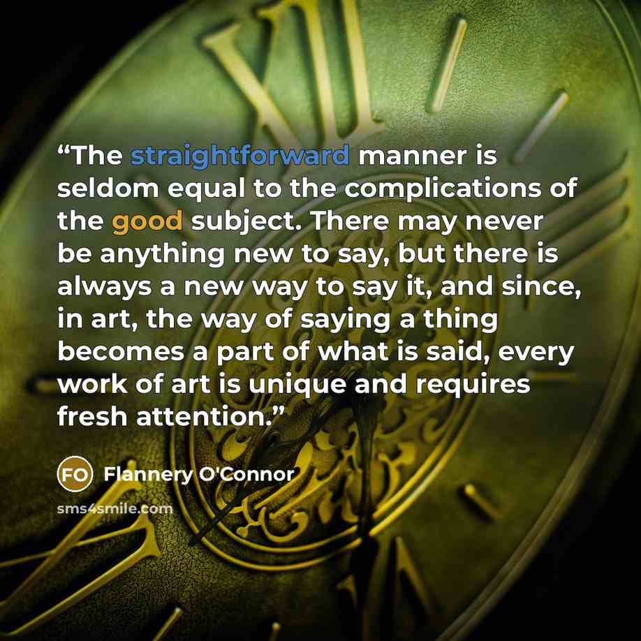 “The straightforward manner is seldom equal to the complications of the good subject. There may never be anything new to say, but there is always a new way to say it, and since, in art, the way of saying a thing becomes a part of what is said, every work of art is unique and requires fresh attention.” quote by Flannery O'Connor