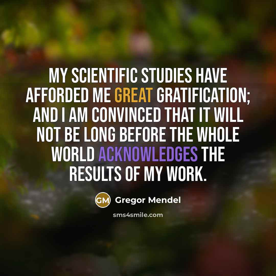 “My scientific studies have afforded me great gratification; and I am convinced that it will not be long before the whole world acknowledges the results of my work.” quote by Gregor Mendel