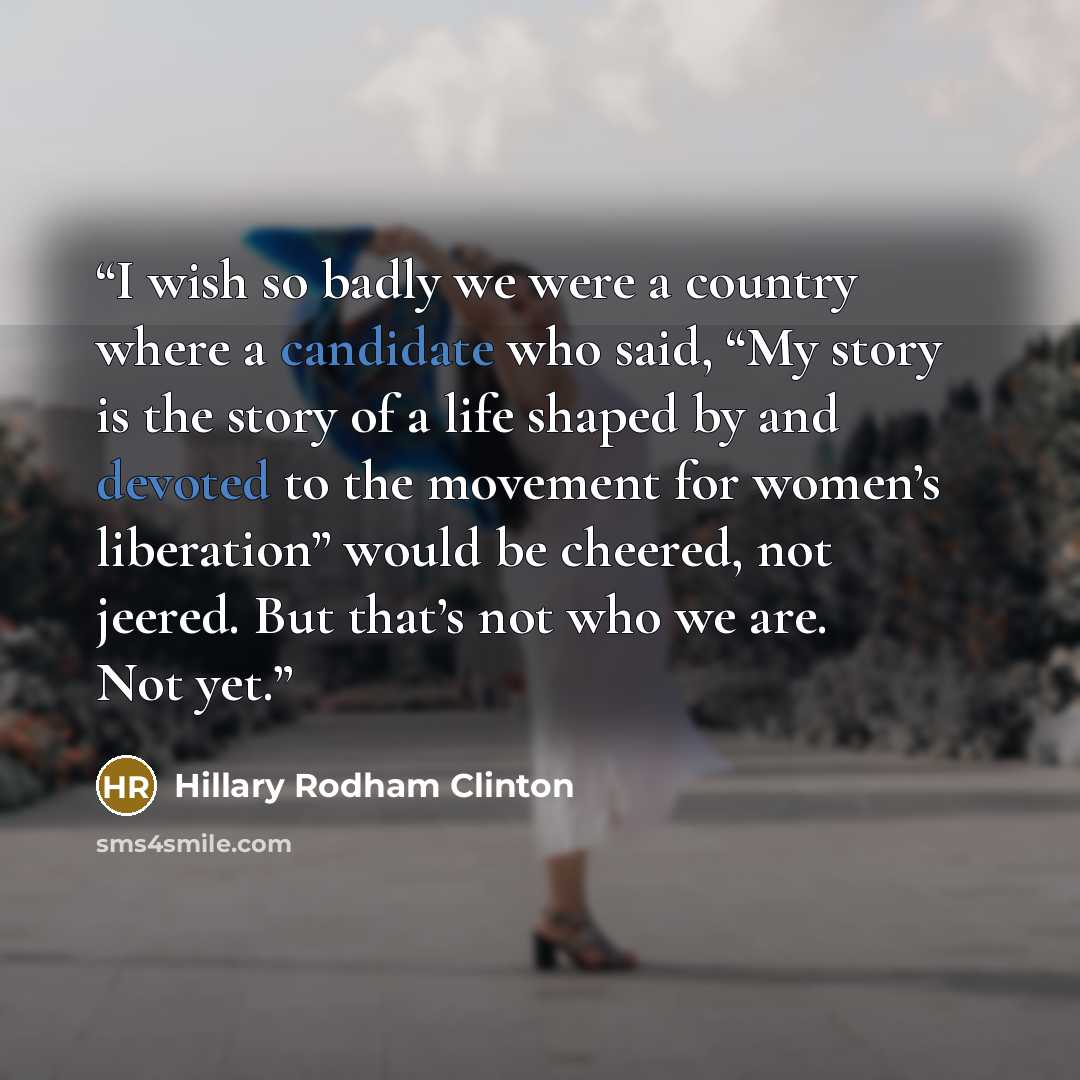 “I wish so badly we were a country where a candidate who said, “My story is the story of a life shaped by and devoted to the movement for women’s liberation” would be cheered, not jeered. But that’s not who we are. Not yet.” quote by Hillary Rodham Clinton