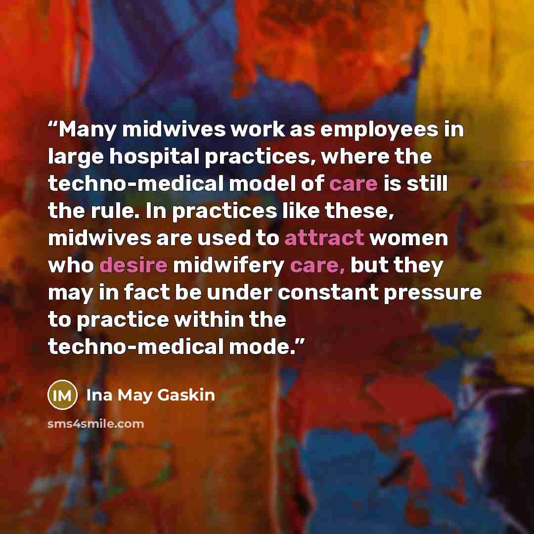 “Many midwives work as employees in large hospital practices, where the techno-medical model of care is still the rule. In practices like these, midwives are used to attract women who desire midwifery care, but they may in fact be under constant pressure to practice within the techno-medical mode.” quote by Ina May Gaskin