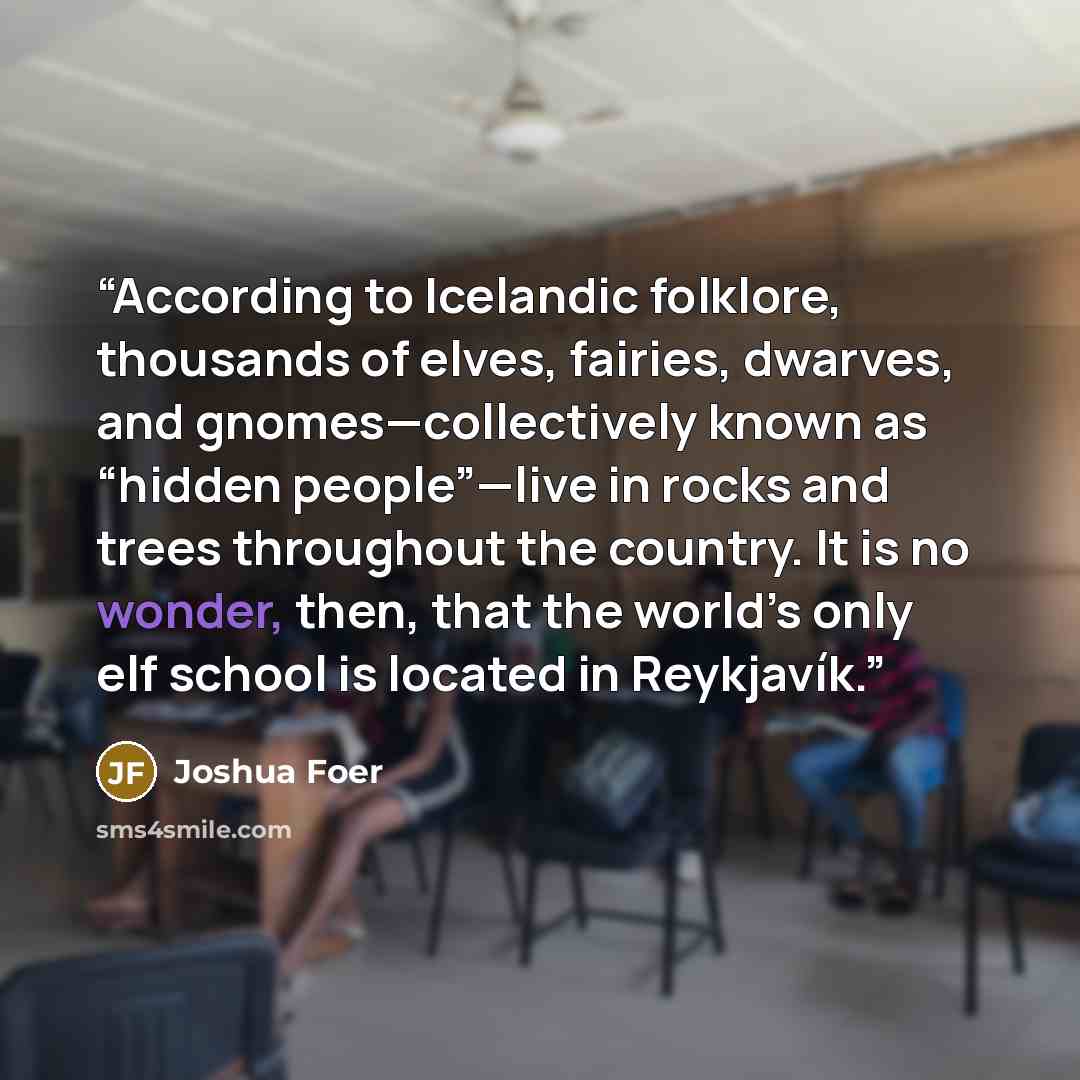 “According to Icelandic folklore, thousands of elves, fairies, dwarves, and gnomes—collectively known as “hidden people”—live in rocks and trees throughout the country. It is no wonder, then, that the world’s only elf school is located in Reykjavík.” quote by Joshua Foer