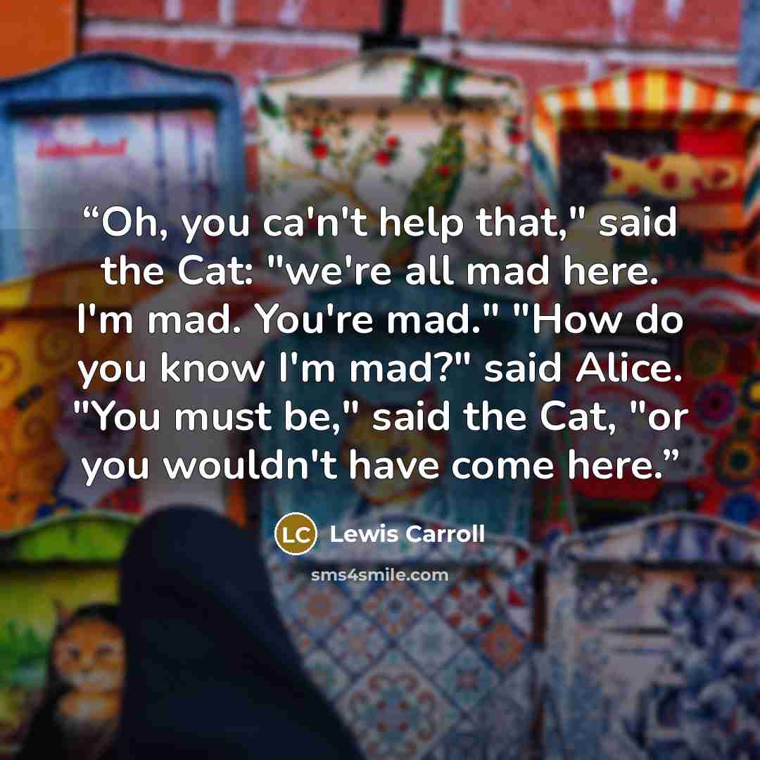 “Oh, you ca'n't help that," said the Cat: "we're all mad here. I'm mad. You're mad." "How do you know I'm mad?" said Alice. "You must be," said the Cat, "or you wouldn't have come here.” quote by Lewis Carroll