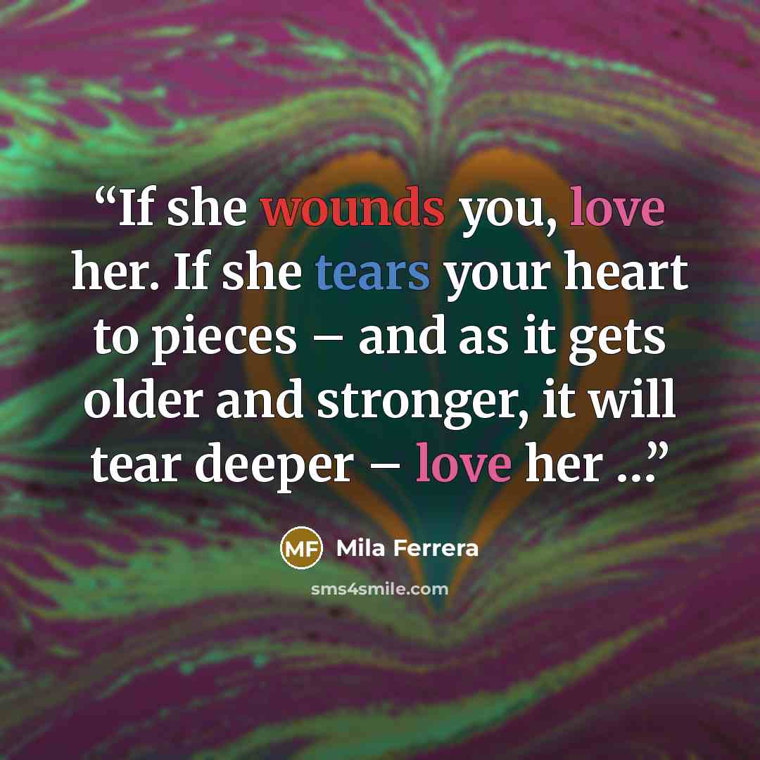 “If she wounds you, love her. If she tears your heart to pieces – and as it gets older and stronger, it will tear deeper – love her …” quote by Mila Ferrera